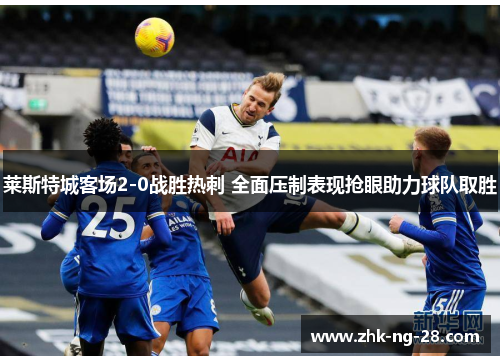 莱斯特城客场2-0战胜热刺 全面压制表现抢眼助力球队取胜 莱斯特城客场2-0战胜热刺 全面压制表现抢眼助力球队取胜