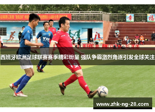 西班牙欧洲足球联赛赛季精彩纷呈 强队争霸激烈角逐引发全球关注