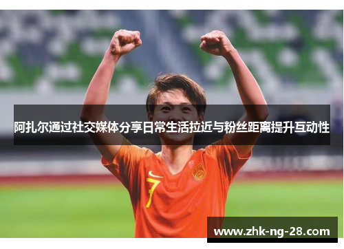 阿扎尔通过社交媒体分享日常生活拉近与粉丝距离提升互动性