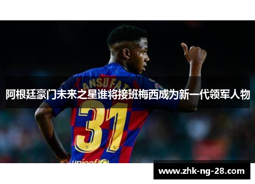 阿根廷豪门未来之星谁将接班梅西成为新一代领军人物 阿根廷豪门未来之星谁将接班梅西成为新一代领军人物