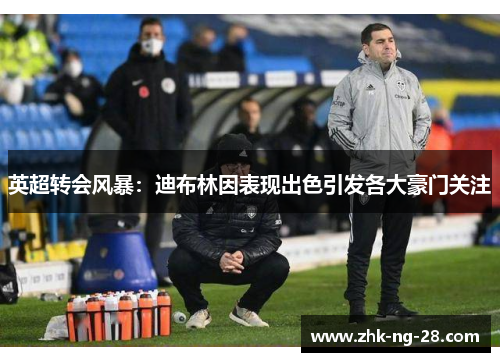 英超转会风暴:迪布林因表现出色引发各大豪门关注 英超转会风暴:迪布林因表现出色引发各大豪门关注