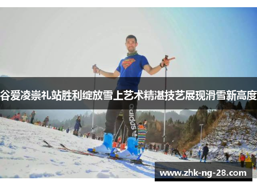 谷爱凌崇礼站胜利绽放雪上艺术精湛技艺展现滑雪新高度