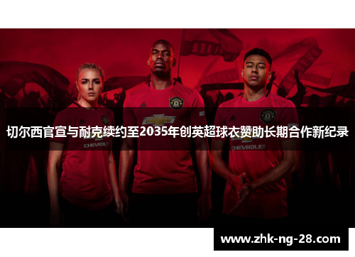 切尔西官宣与耐克续约至2035年创英超球衣赞助长期合作新纪录